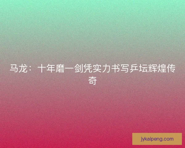 马龙：十年磨一剑凭实力书写乒坛辉煌传奇