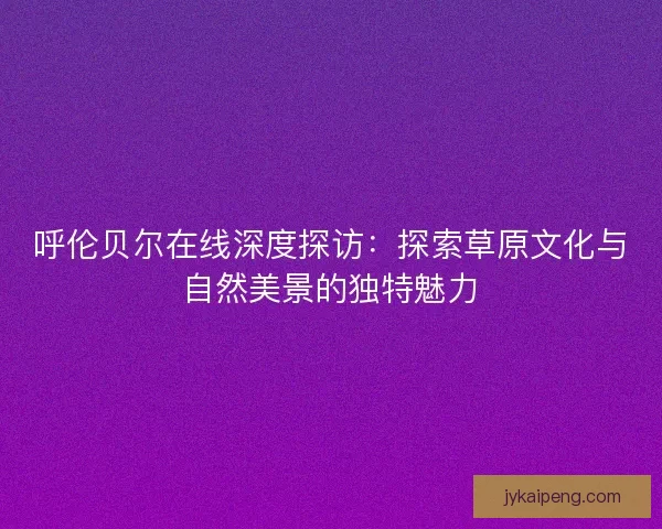 呼伦贝尔在线深度探访：探索草原文化与自然美景的独特魅力