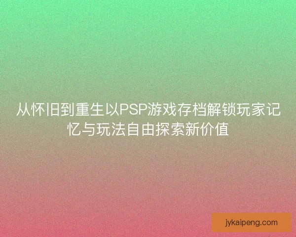 从怀旧到重生以PSP游戏存档解锁玩家记忆与玩法自由探索新价值