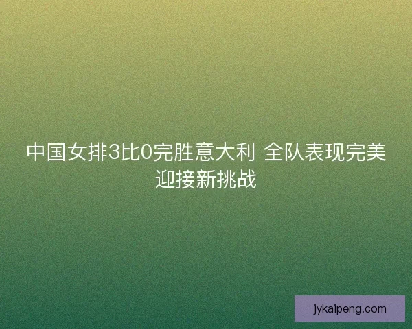 中国女排3比0完胜意大利 全队表现完美迎接新挑战