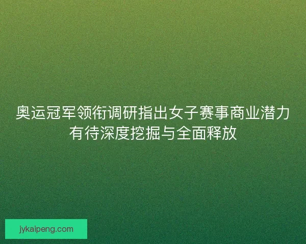奥运冠军领衔调研指出女子赛事商业潜力有待深度挖掘与全面释放