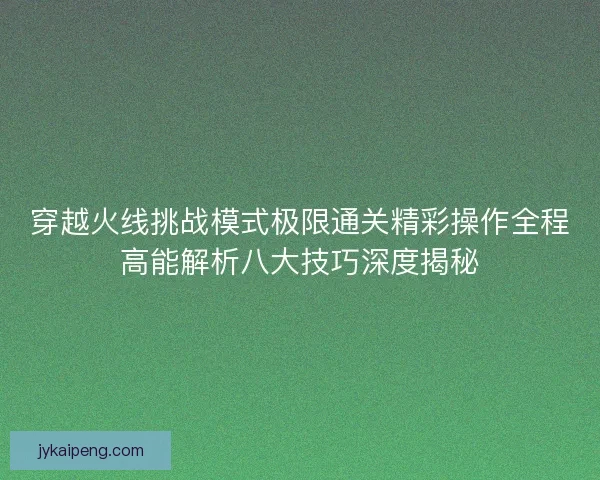 穿越火线挑战模式极限通关精彩操作全程高能解析八大技巧深度揭秘