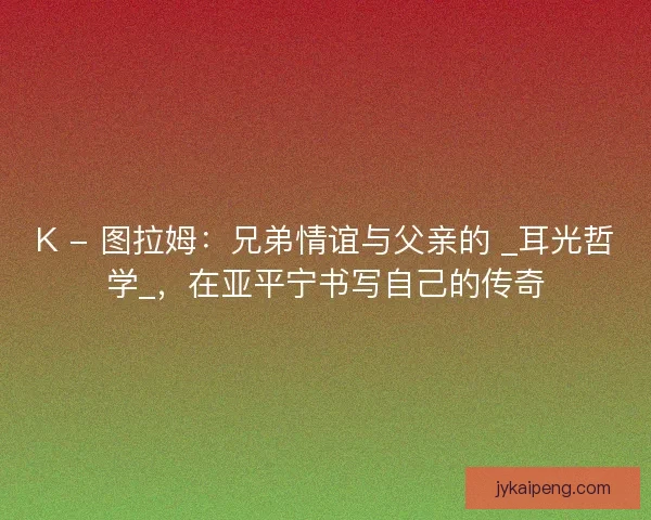 K - 图拉姆：兄弟情谊与父亲的 _耳光哲学_，在亚平宁书写自己的传奇