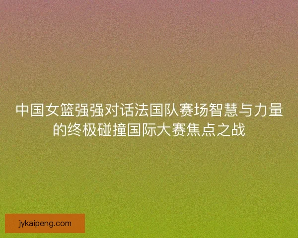 中国女篮强强对话法国队赛场智慧与力量的终极碰撞国际大赛焦点之战