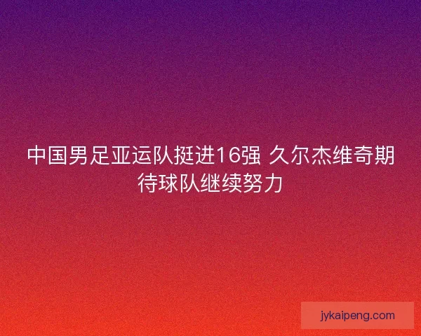 中国男足亚运队挺进16强 久尔杰维奇期待球队继续努力