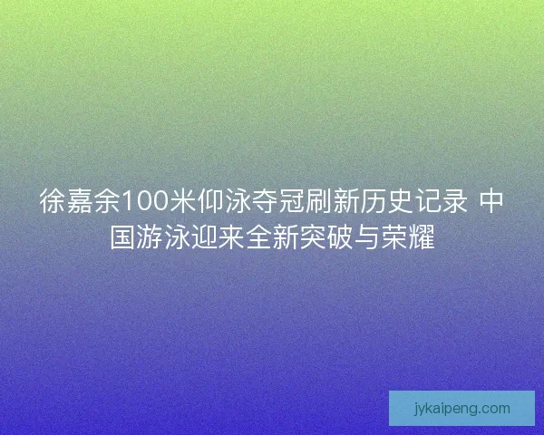 徐嘉余100米仰泳夺冠刷新历史记录 中国游泳迎来全新突破与荣耀